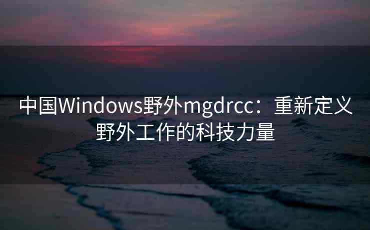 中国Windows野外mgdrcc：重新定义野外工作的科技力量