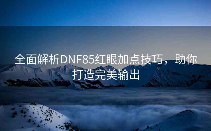 全面解析DNF85红眼加点技巧，助你打造完美输出