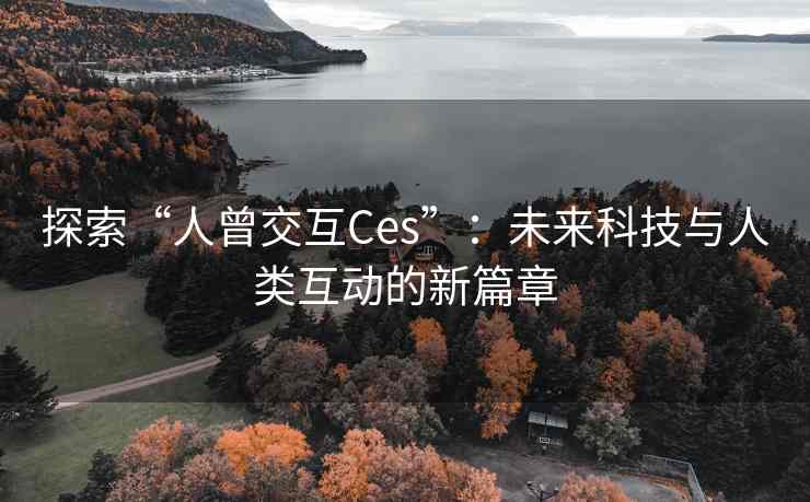 探索“人曾交互Ces”：未来科技与人类互动的新篇章