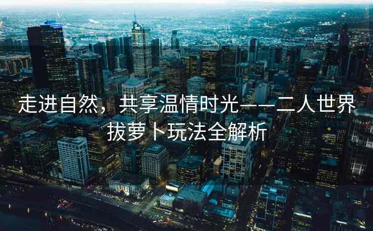 走进自然，共享温情时光——二人世界拔萝卜玩法全解析