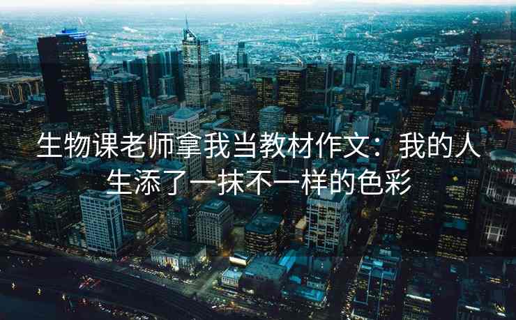生物课老师拿我当教材作文:我的人生添了一抹不一样的色彩 生物课老师拿我当教材作文:我的人生添了一抹不一样的色彩