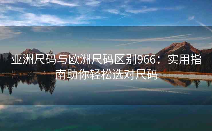 亚洲尺码与欧洲尺码区别966:实用指南助你轻松选对尺码 亚洲尺码与欧洲尺码区别966:实用指南助你轻松选对尺码