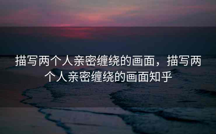 描写两个人亲密缠绕的画面，描写两个人亲密缠绕的画面知乎