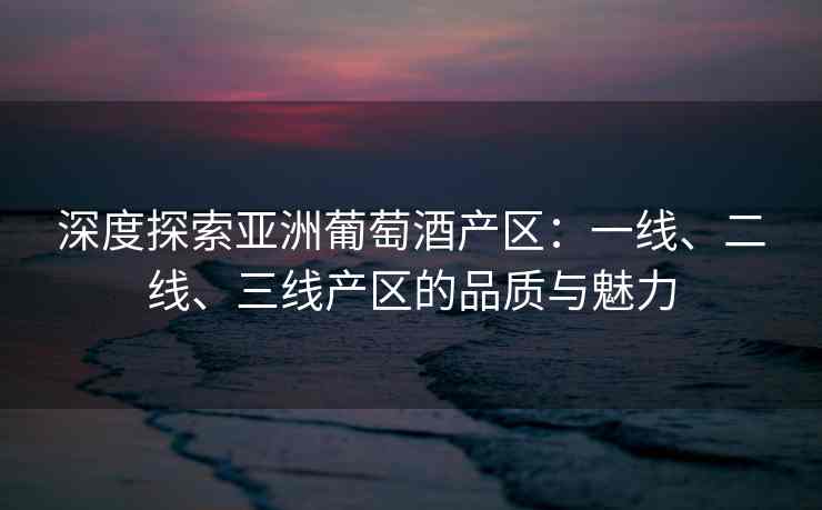 深度探索亚洲葡萄酒产区：一线、二线、三线产区的品质与魅力