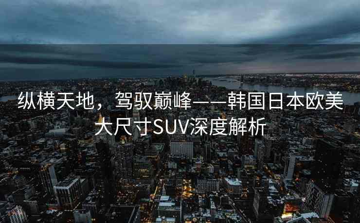 纵横天地,驾驭巅峰——韩国日本欧美大尺寸SUV深度解析 纵横天地,驾驭巅峰——韩国日本欧美大尺寸SUV深度解析