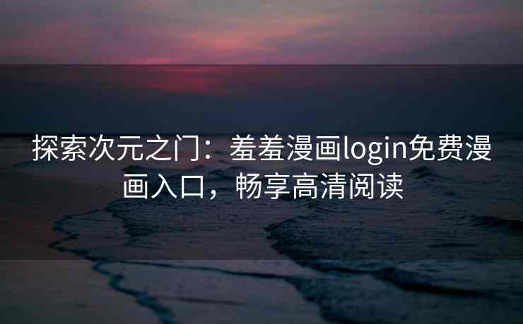 探索次元之门：羞羞漫画login免费漫画入口，畅享高清阅读